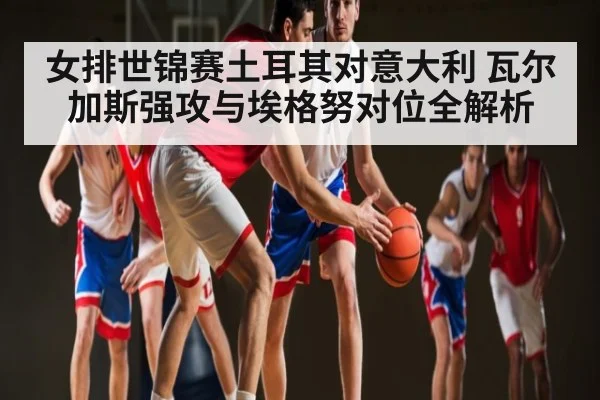 女排世锦赛土耳其对意大利 瓦尔加斯强攻与埃格努对位全解析